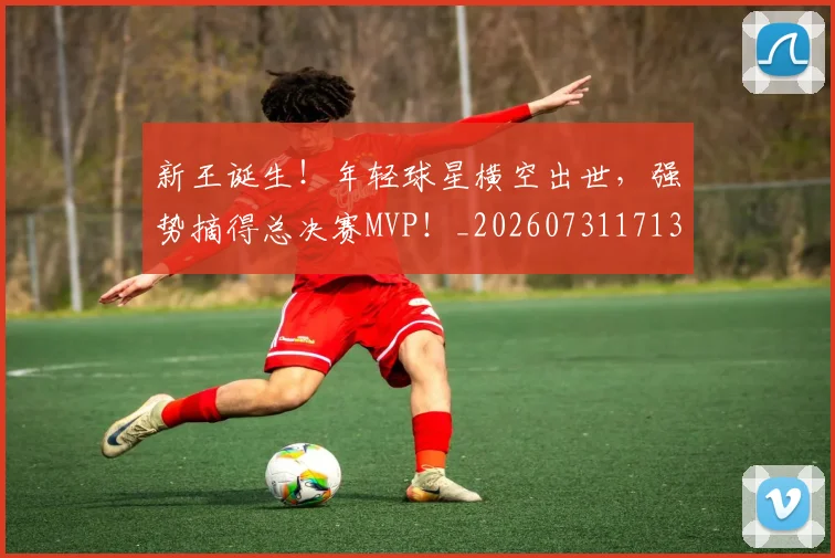 新王诞生!年轻球星横空出世,强势摘得总决赛MVP!_20260731171311