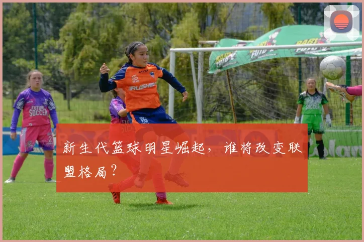 新生代篮球明星崛起,谁将改变联盟格局?