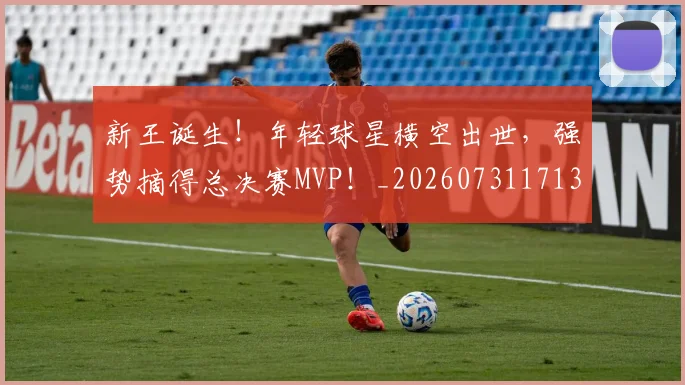 新王诞生！年轻球星横空出世，强势摘得总决赛MVP！_20260731171311